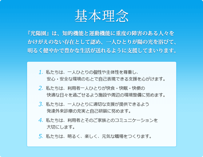 基本理念　『光陽園』は、知的機能と運動機能に重度の障害のある人々をかけがえのない存在として認め、一人ひとりが陽の光を浴びて、明るく健やかで豊かな生活が送れるように支援してまいります。
