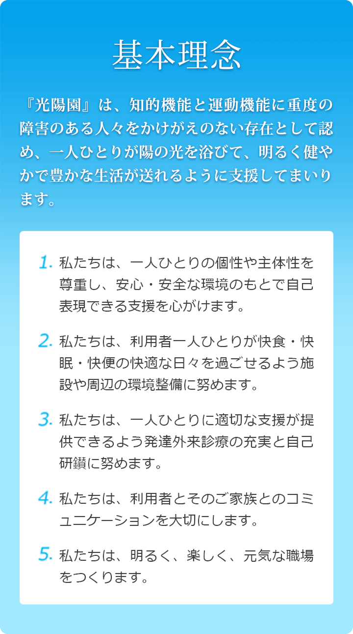 基本理念　『光陽園』は、知的機能と運動機能に重度の障害のある人々をかけがえのない存在として認め、一人ひとりが陽の光を浴びて、明るく健やかで豊かな生活が送れるように支援してまいります。