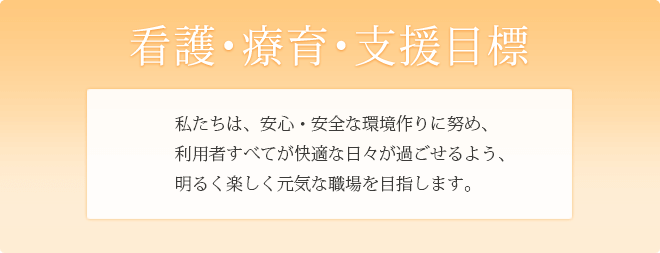 看護・療育・支援目標　私たちは、安心・安全な環境作りに努め、利用者すべてが快適な日々が過ごせるよう、明るく楽しく元気な職場を目指します。