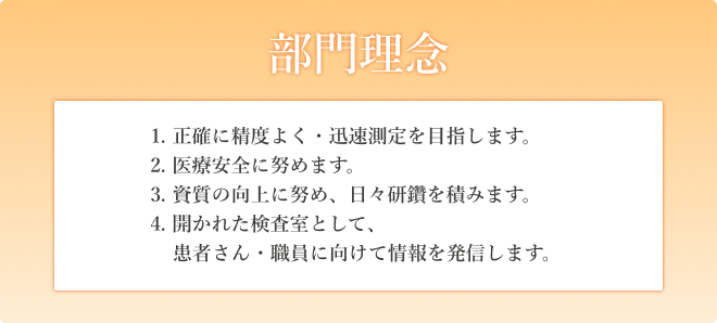 部門理念　1. 正確に精度よく・迅速測定を目指します。2. 医療安全に努めます。3. 資質の向上に努め、日々研鑽を積みます。4. 開かれた検査室として、患者さん・職員に向けて情報を発信します。