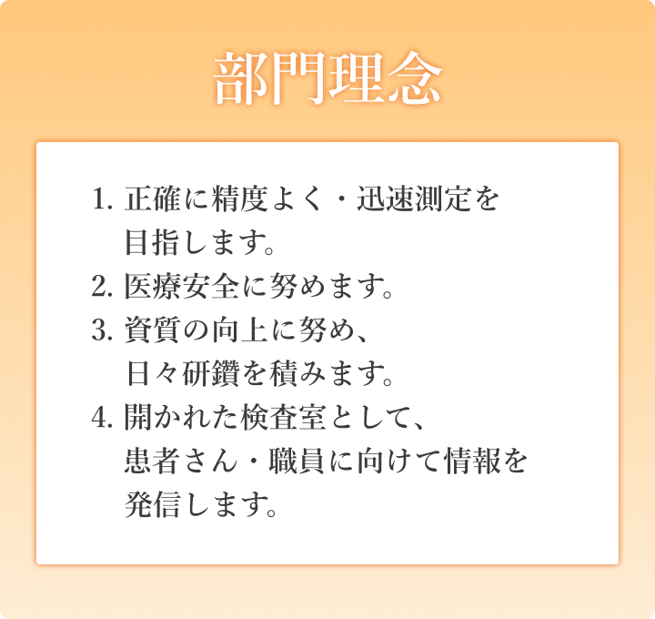 部門理念　1. 正確に精度よく・迅速測定を目指します。2. 医療安全に努めます。3. 資質の向上に努め、日々研鑽を積みます。4. 開かれた検査室として、患者さん・職員に向けて情報を発信します。